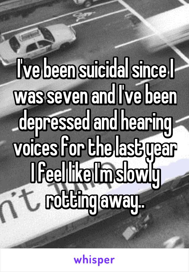 I've been suicidal since I was seven and I've been depressed and hearing voices for the last year I feel like I'm slowly rotting away..