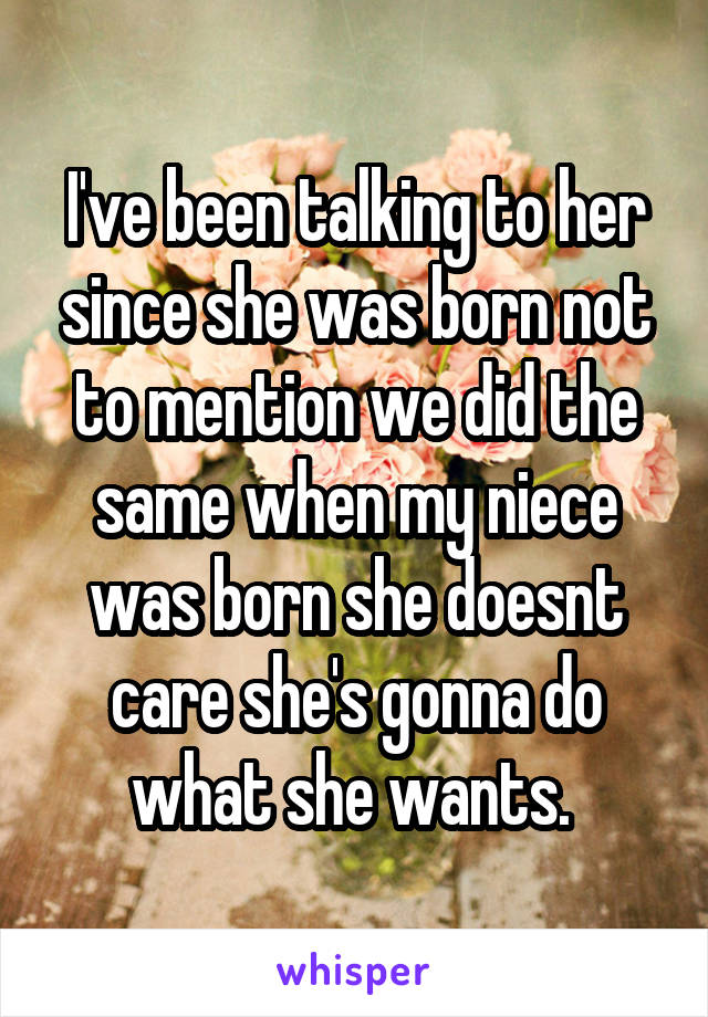 I've been talking to her since she was born not to mention we did the same when my niece was born she doesnt care she's gonna do what she wants. 