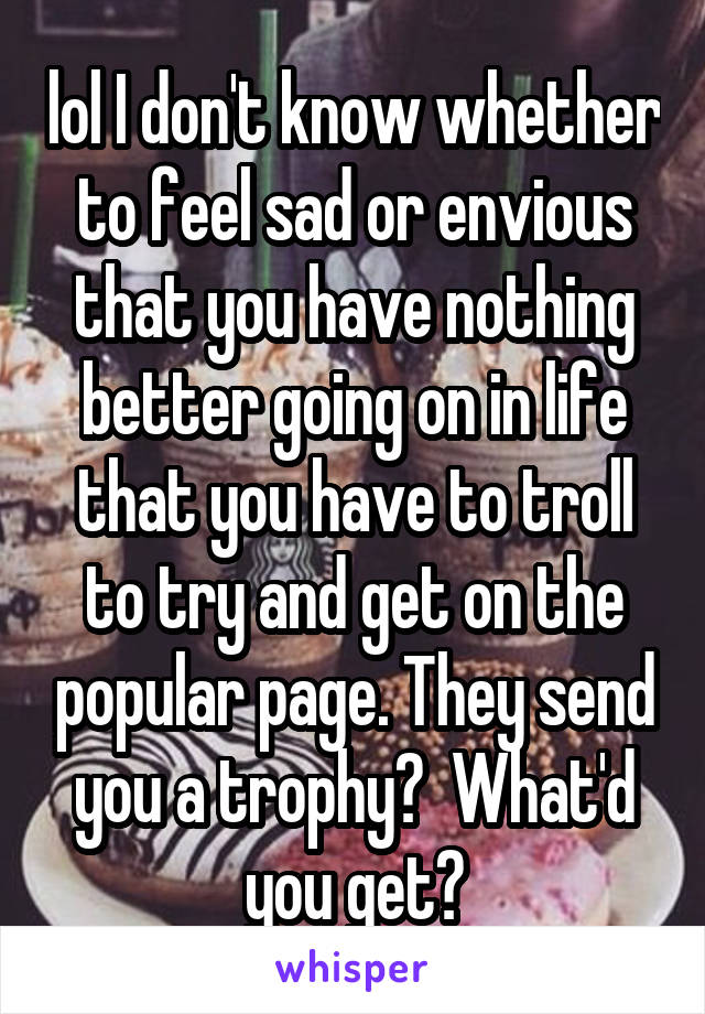 lol I don't know whether to feel sad or envious that you have nothing better going on in life that you have to troll to try and get on the popular page. They send you a trophy?  What'd you get?