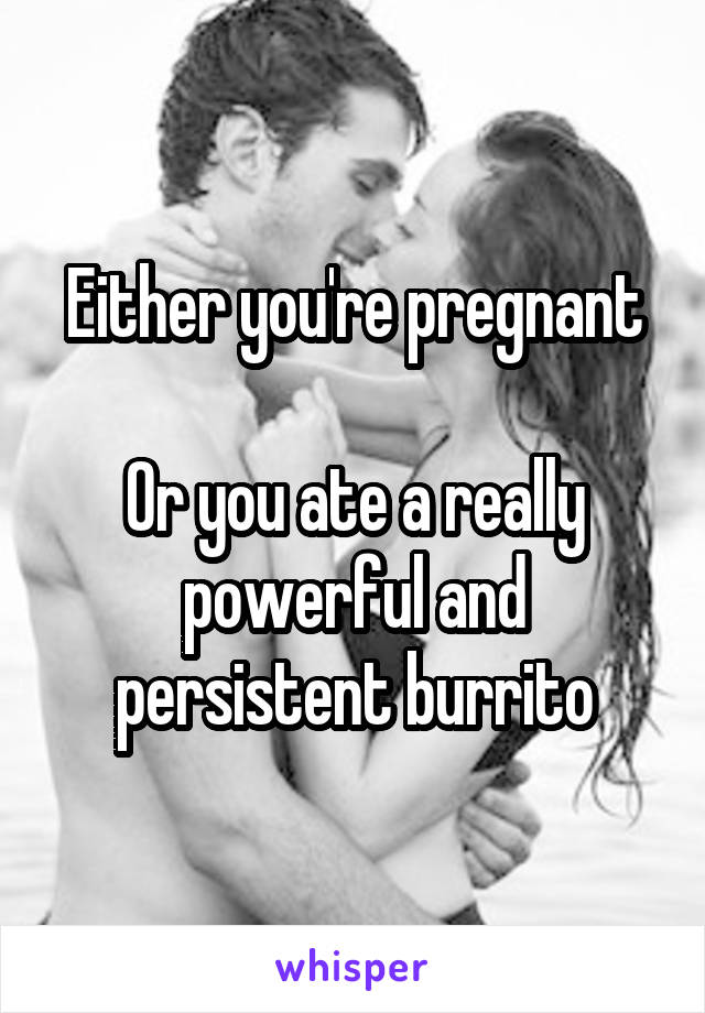 Either you're pregnant

Or you ate a really powerful and persistent burrito