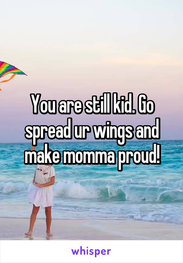 You are still kid. Go spread ur wings and make momma proud!