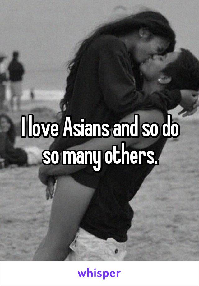 I love Asians and so do so many others.
