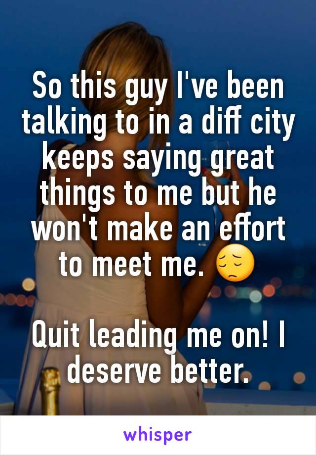 So this guy I've been talking to in a diff city keeps saying great things to me but he won't make an effort to meet me. 😔

Quit leading me on! I deserve better.
