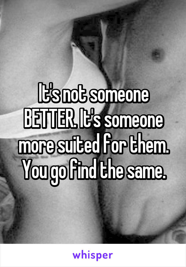 It's not someone BETTER. It's someone more suited for them. You go find the same.