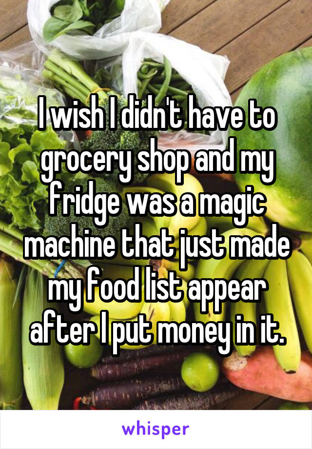 I wish I didn't have to grocery shop and my fridge was a magic machine that just made my food list appear after I put money in it.