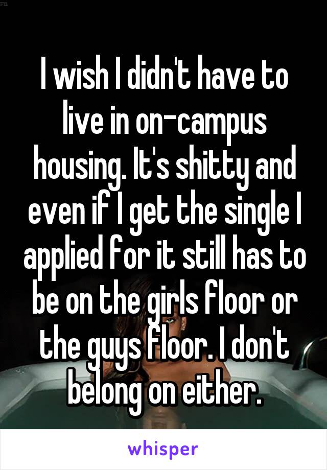 I wish I didn't have to live in on-campus housing. It's shitty and even if I get the single I applied for it still has to be on the girls floor or the guys floor. I don't belong on either.