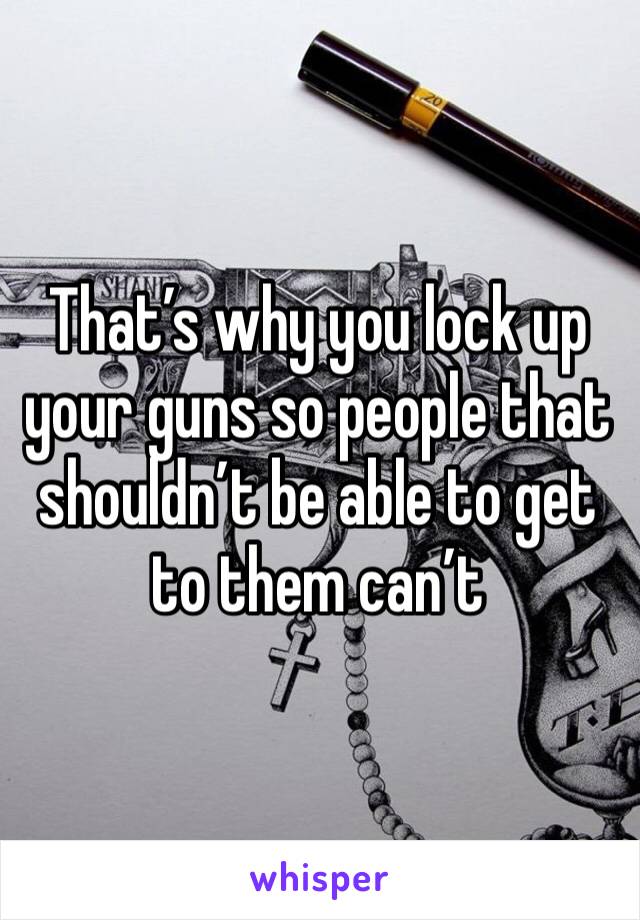 That’s why you lock up your guns so people that shouldn’t be able to get to them can’t 