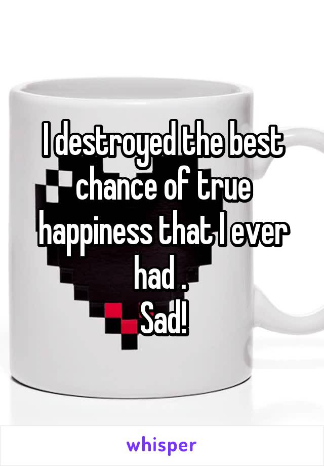 I destroyed the best chance of true happiness that I ever had . 
Sad!