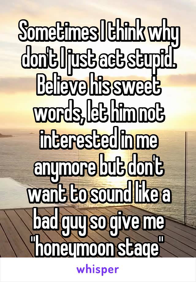 Sometimes I think why don't I just act stupid. Believe his sweet words, let him not interested in me anymore but don't want to sound like a bad guy so give me "honeymoon stage" 