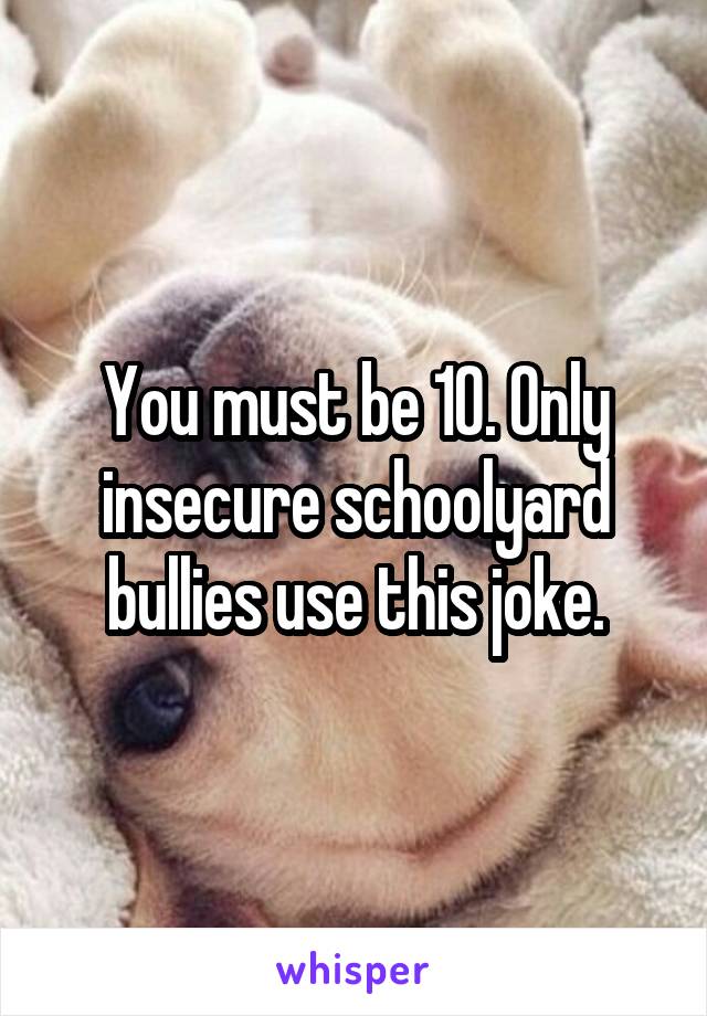 You must be 10. Only insecure schoolyard bullies use this joke.