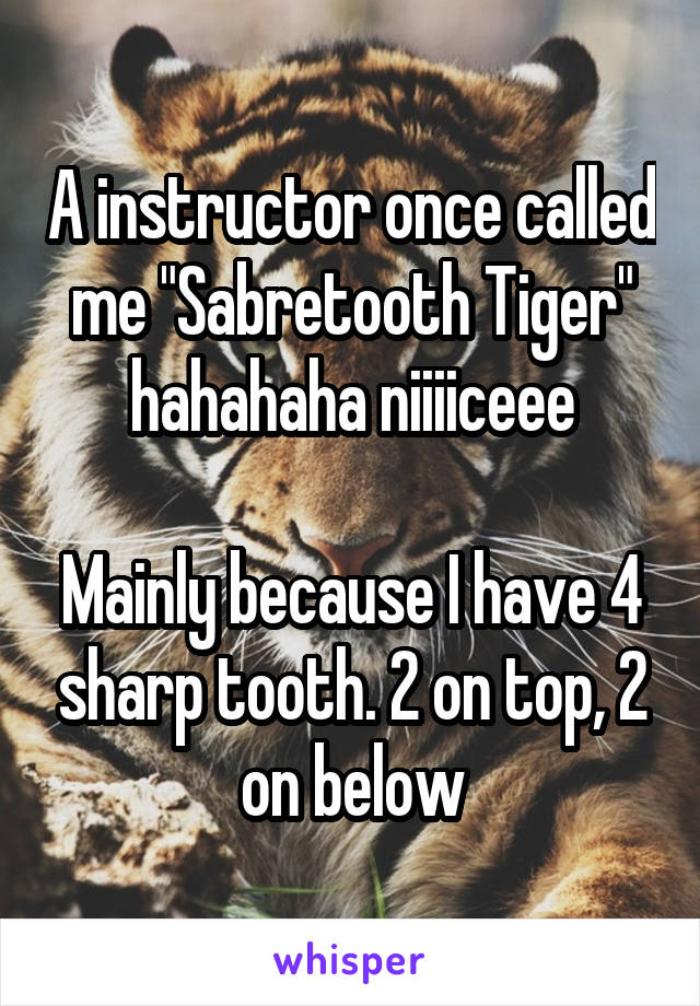 A instructor once called me "Sabretooth Tiger" hahahaha niiiiceee

Mainly because I have 4 sharp tooth. 2 on top, 2 on below