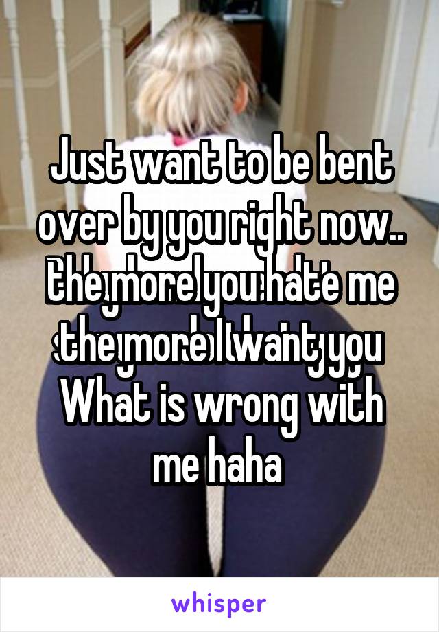 Just want to be bent over by you right now.. the more you hate me the more I want you
What is wrong with me haha 