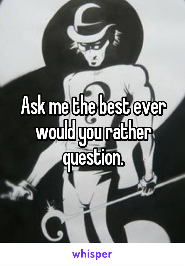 Ask me the best ever would you rather question.