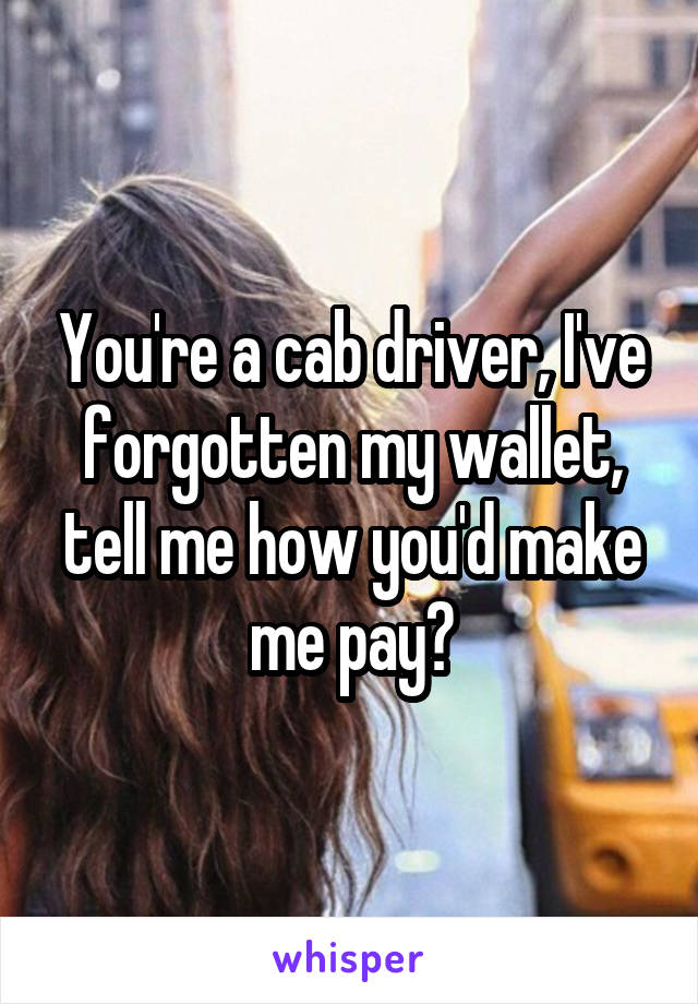 You're a cab driver, I've forgotten my wallet, tell me how you'd make me pay?