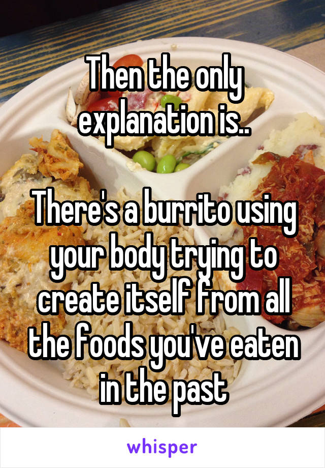 Then the only explanation is..

There's a burrito using your body trying to create itself from all the foods you've eaten in the past
