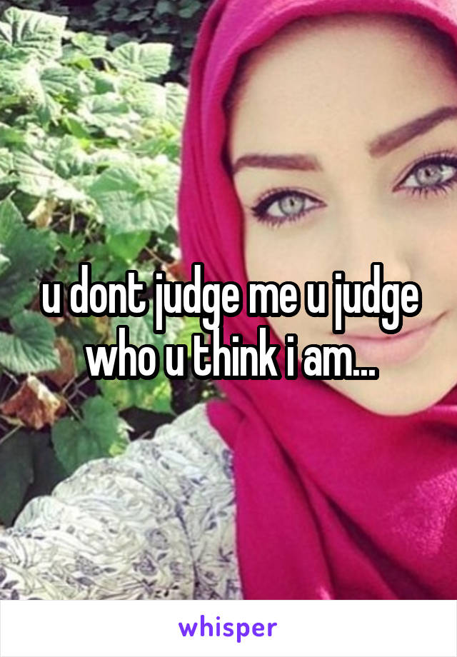 u dont judge me u judge who u think i am...