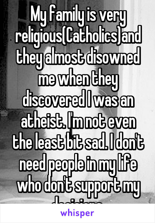 My family is very religious(Catholics)and they almost disowned me when they discovered I was an atheist. I'm not even the least bit sad. I don't need people in my life who don't support my decisions.