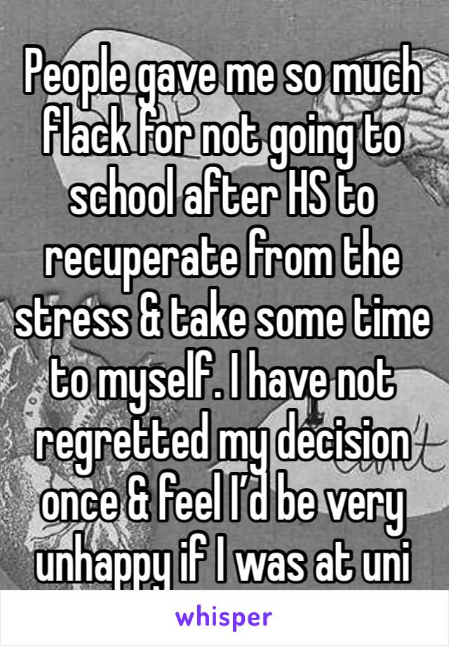People gave me so much flack for not going to school after HS to recuperate from the stress & take some time to myself. I have not regretted my decision once & feel I’d be very unhappy if I was at uni
