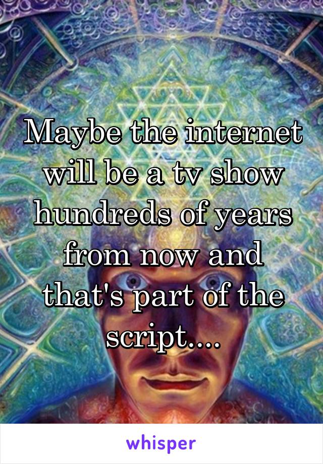 Maybe the internet will be a tv show hundreds of years from now and that's part of the script....