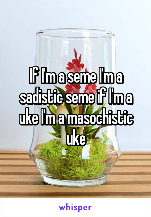 If I'm a seme I'm a sadistic seme if I'm a uke I'm a masochistic uke