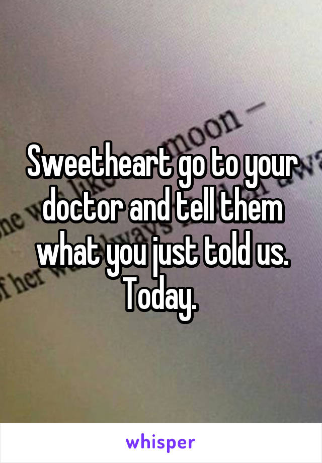 Sweetheart go to your doctor and tell them what you just told us. Today. 