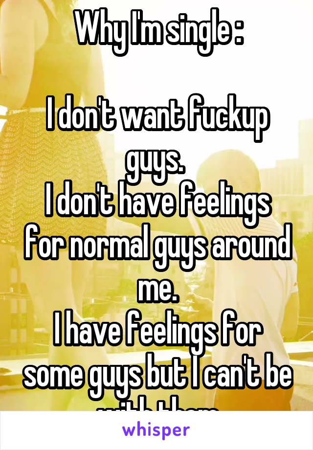 Why I'm single :

I don't want fuckup guys. 
I don't have feelings for normal guys around me.
I have feelings for some guys but I can't be with them