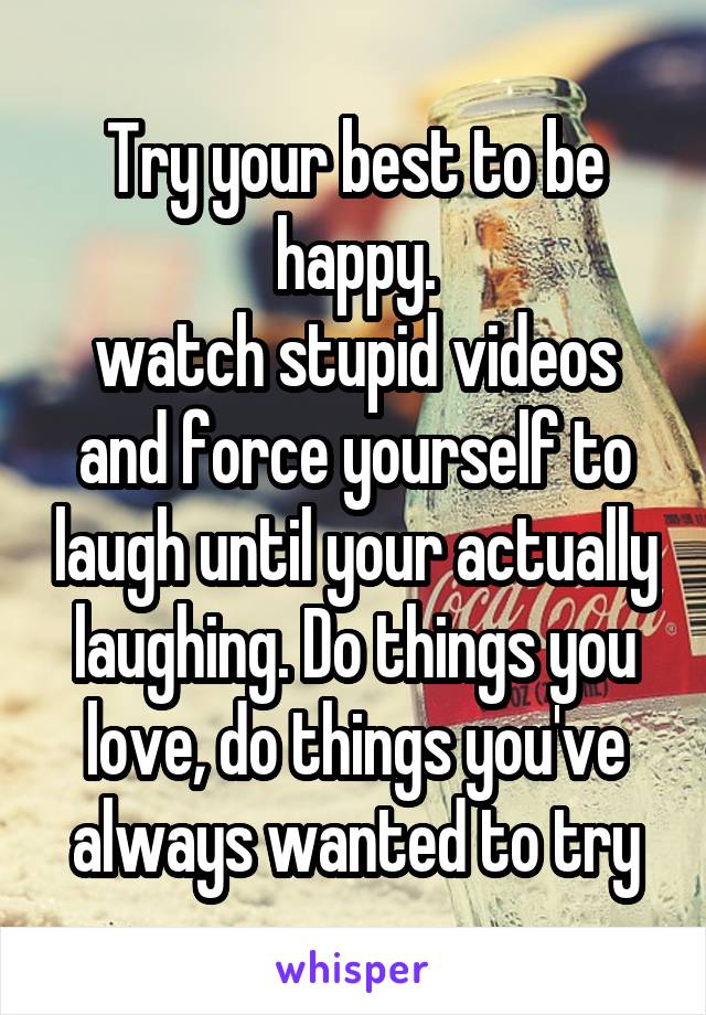 Try your best to be happy.
watch stupid videos and force yourself to laugh until your actually laughing. Do things you love, do things you've always wanted to try