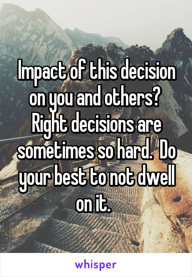 Impact of this decision on you and others?  Right decisions are sometimes so hard.  Do your best to not dwell on it.  