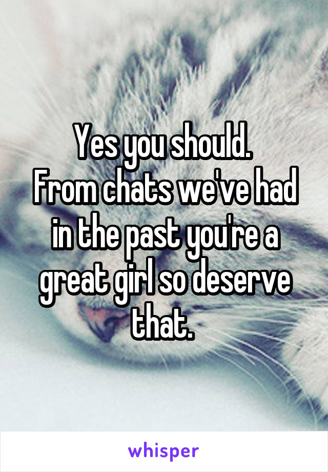 Yes you should. 
From chats we've had in the past you're a great girl so deserve that. 