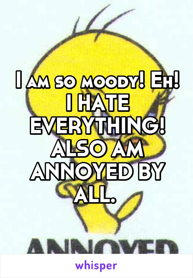 I am so moody! Eh! I HATE EVERYTHING! ALSO AM ANNOYED BY ALL. 