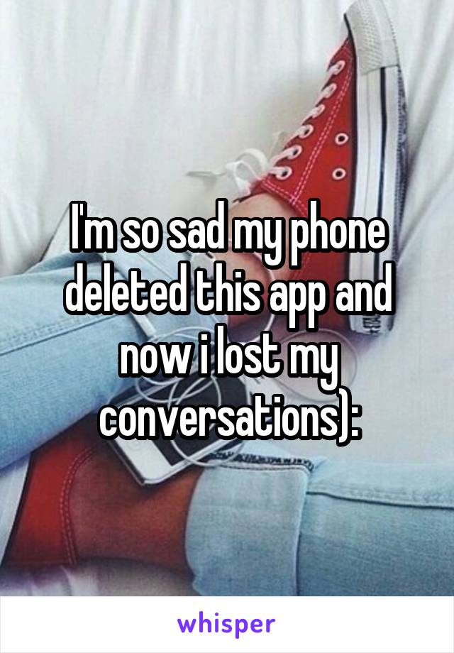 I'm so sad my phone deleted this app and now i lost my conversations):