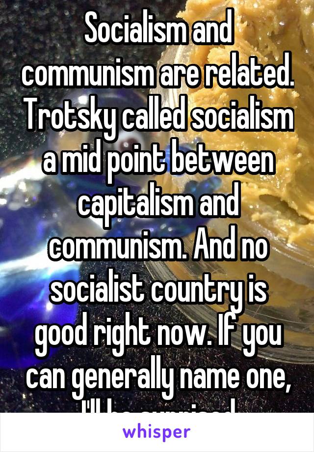 Socialism and communism are related. Trotsky called socialism a mid point between capitalism and communism. And no socialist country is good right now. If you can generally name one, I'll be suprised