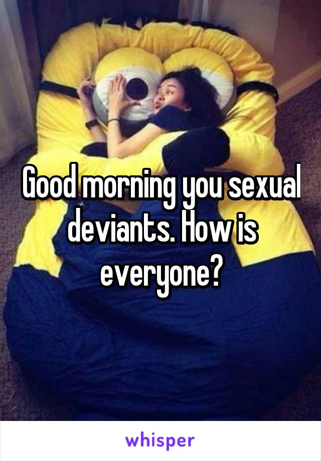 Good morning you sexual deviants. How is everyone?