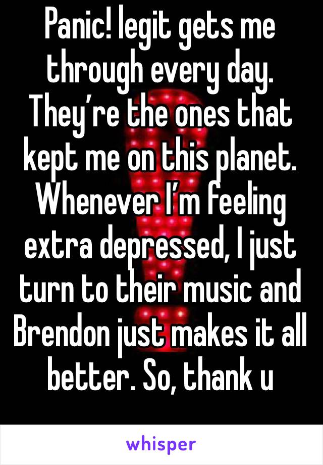Panic! legit gets me through every day. They’re the ones that kept me on this planet. Whenever I’m feeling extra depressed, I just turn to their music and Brendon just makes it all better. So, thank u