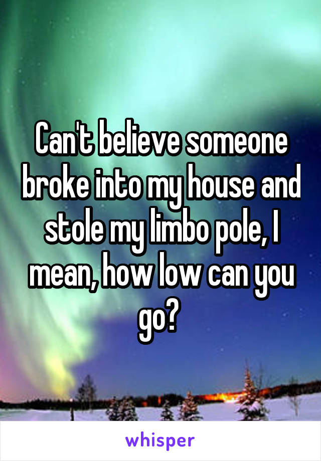Can't believe someone broke into my house and stole my limbo pole, I mean, how low can you go? 