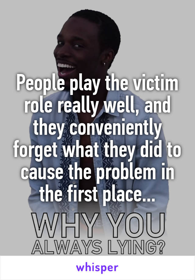 People play the victim role really well, and they conveniently forget what they did to cause the problem in the first place...