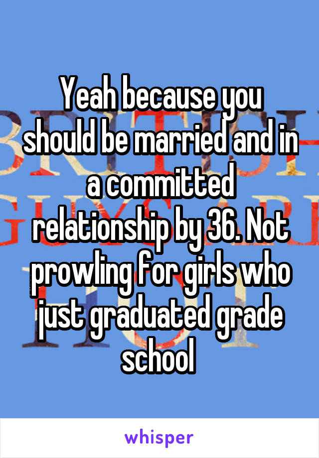 Yeah because you should be married and in a committed relationship by 36. Not prowling for girls who just graduated grade school 