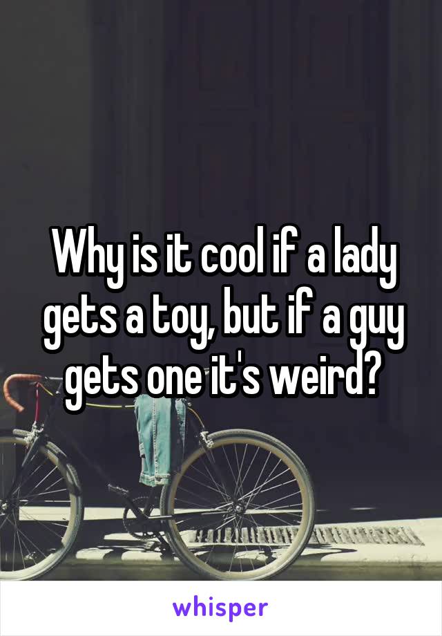 Why is it cool if a lady gets a toy, but if a guy gets one it's weird?