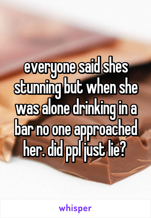 everyone said shes stunning but when she was alone drinking in a bar no one approached her. did ppl just lie? 