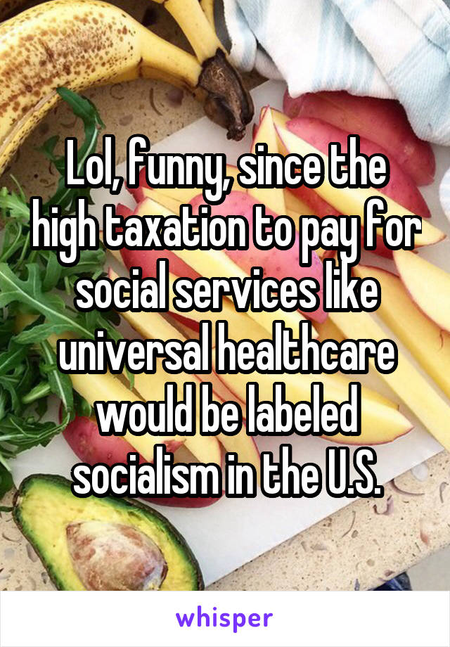 Lol, funny, since the high taxation to pay for social services like universal healthcare would be labeled socialism in the U.S.