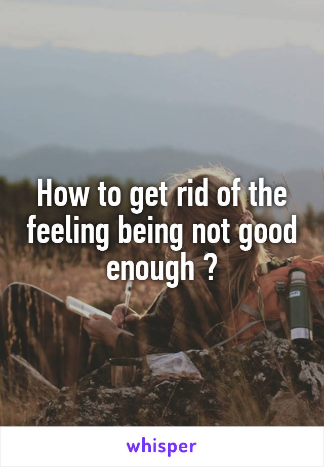 How to get rid of the feeling being not good enough ?
