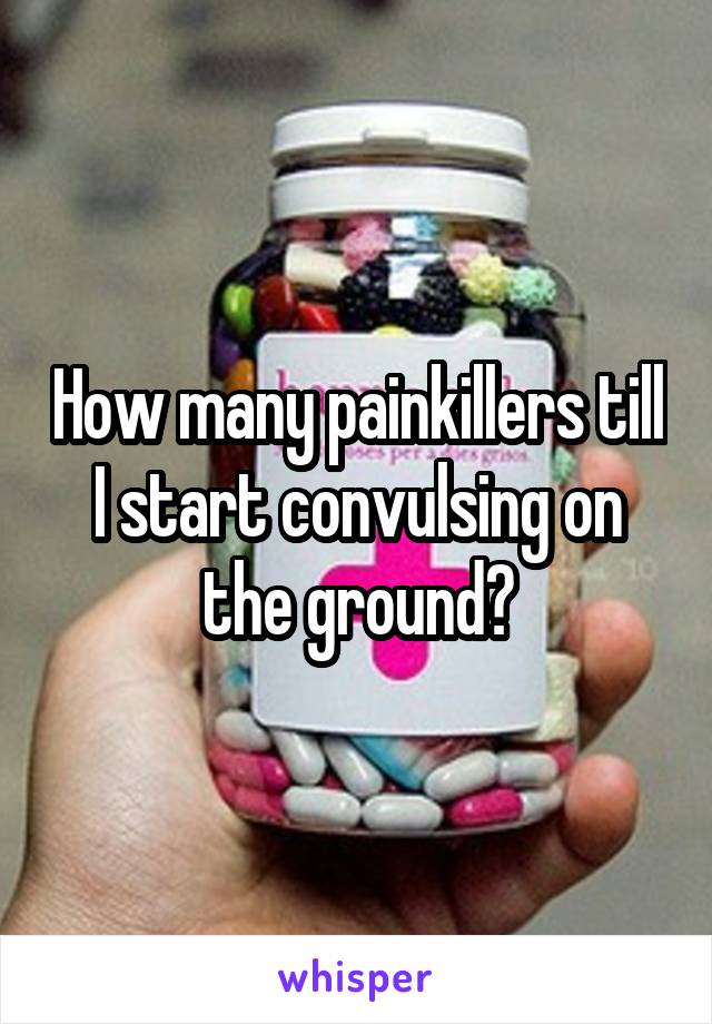 How many painkillers till I start convulsing on the ground?