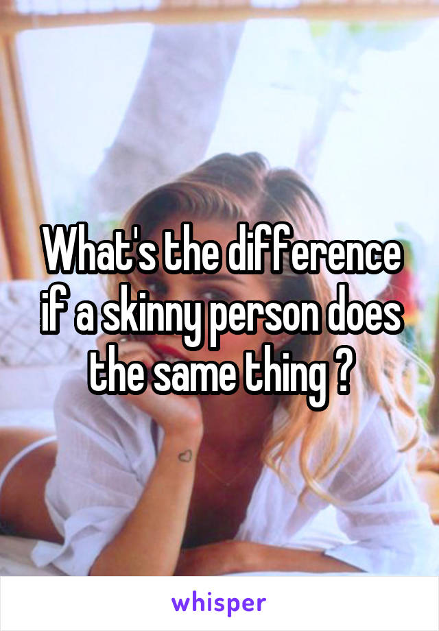 What's the difference if a skinny person does the same thing ?