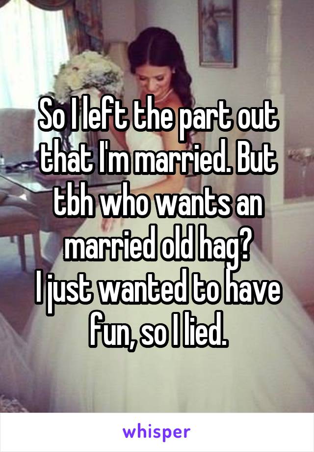 So I left the part out that I'm married. But tbh who wants an married old hag?
I just wanted to have fun, so I lied.