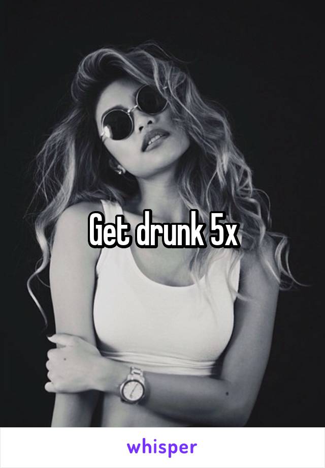 Get drunk 5x