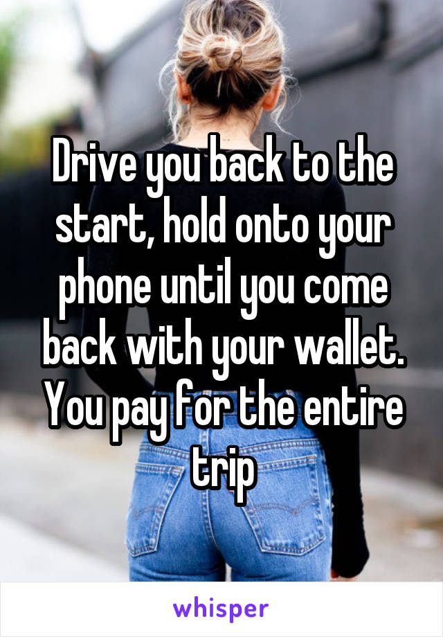 Drive you back to the start, hold onto your phone until you come back with your wallet. You pay for the entire trip
