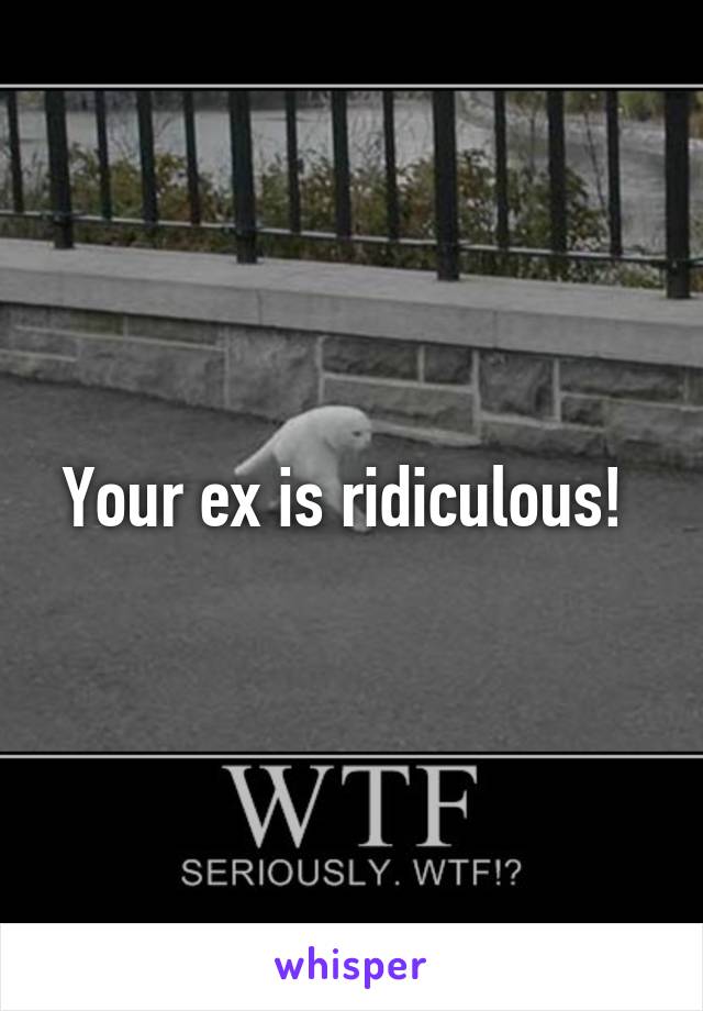 Your ex is ridiculous! 