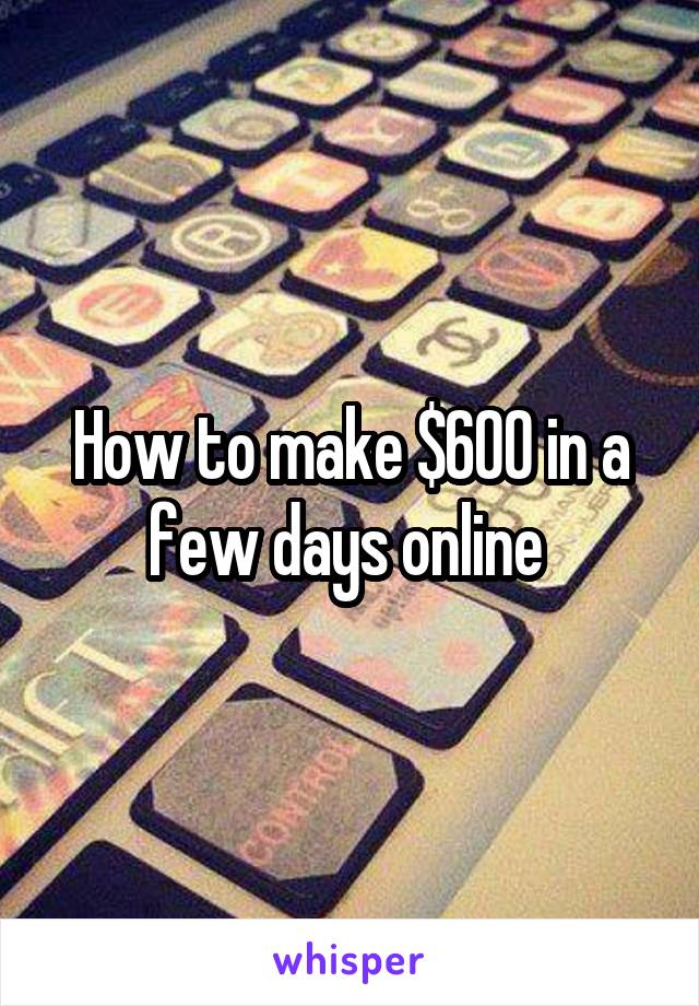 How to make $600 in a few days online 