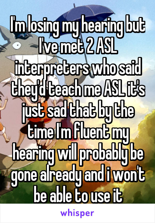I'm losing my hearing but I've met 2 ASL interpreters who said they'd teach me ASL it's just sad that by the time I'm fluent my hearing will probably be gone already and i won't be able to use it