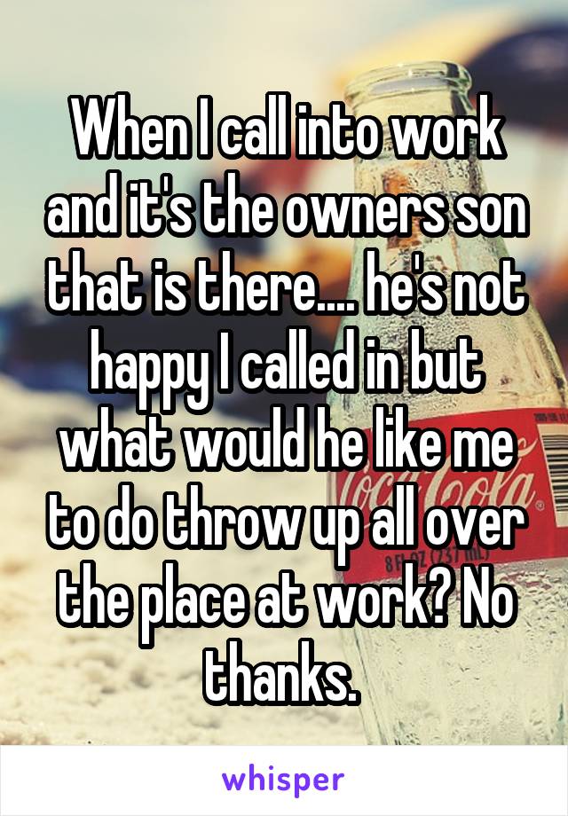 When I call into work and it's the owners son that is there.... he's not happy I called in but what would he like me to do throw up all over the place at work? No thanks. 